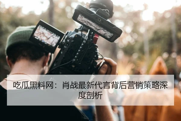吃瓜黑料网：肖战最新代言背后营销策略深度剖析